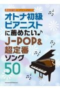 オトナ初級ピアニストに薦めたい　ＪーＰＯＰ＆超定番ソング５０